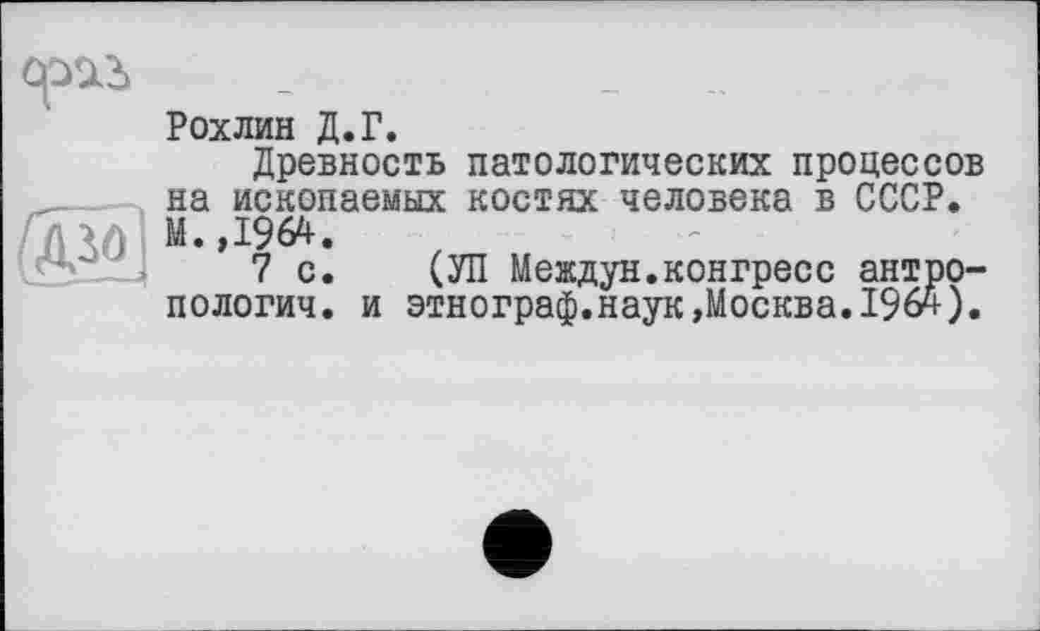 ﻿Рохлин Д.Г.
Древность патологических процессов на ископаемых костях человека в СССР. М.,1964.
7 с. СУП Междун.конгресс антро-пологич. и этнограф.наук »Москва. 196ч-).